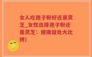 女人吃孢子粉好还是灵芝_女性选择孢子粉还是灵芝：健康益处大比拼)