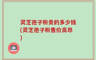 灵芝孢子粉贵的多少钱(灵芝孢子粉售价高昂)