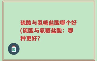 硫酸与氨糖盐酸哪个好(硫酸与氨糖盐酸：哪种更好？