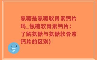 氨糖是氨糖软骨素钙片吗_氨糖软骨素钙片：了解氨糖与氨糖软骨素钙片的区别)