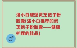 洛小白破壁灵芝孢子粉胶囊(洛小白推荐的灵芝孢子粉胶囊——健康护理的佳品)