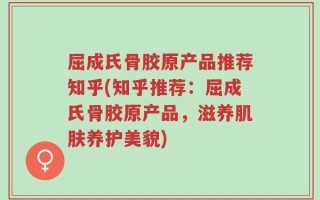 屈成氏骨胶原产品推荐知乎(知乎推荐：屈成氏骨胶原产品，滋养肌肤养护美貌)