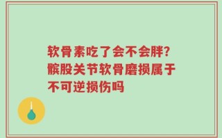 软骨素吃了会不会胖？髌股关节软骨磨损属于不可逆损伤吗