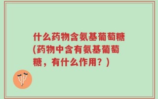 什么药物含氨基葡萄糖(药物中含有氨基葡萄糖，有什么作用？)