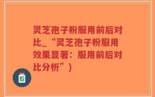 灵芝孢子粉服用前后对比_“灵芝孢子粉服用效果显著：服用前后对比分析”)