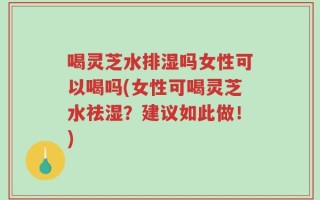 喝灵芝水排湿吗女性可以喝吗(女性可喝灵芝水祛湿？建议如此做！)