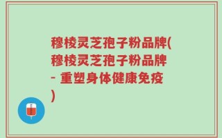 穆棱灵芝孢子粉品牌(穆棱灵芝孢子粉品牌 - 重塑身体健康免疫)