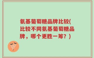 氨基葡萄糖品牌比较(比较不同氨基葡萄糖品牌，哪个更胜一筹？)