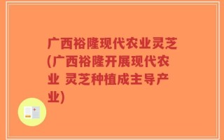 广西裕隆现代农业灵芝(广西裕隆开展现代农业 灵芝种植成主导产业)