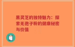 黑灵芝的独特魅力：探索无孢子粉的健康秘密与价值