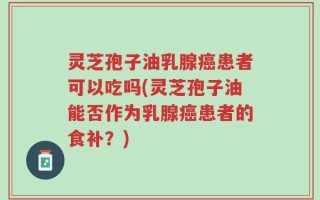 灵芝孢子油乳腺癌患者可以吃吗(灵芝孢子油能否作为乳腺癌患者的食补？)