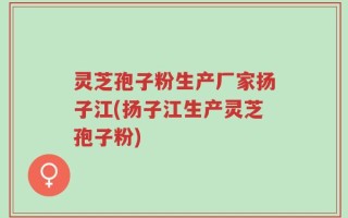 灵芝孢子粉生产厂家扬子江(扬子江生产灵芝孢子粉)