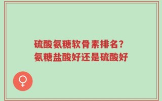 硫酸氨糖软骨素排名？氨糖盐酸好还是硫酸好