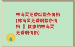 林海灵芝香烟整条价格(林海灵芝香烟整条价格 – 优惠的林海灵芝香烟价格)