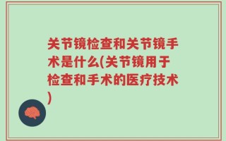 关节镜检查和关节镜手术是什么(关节镜用于检查和手术的医疗技术)