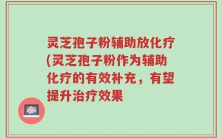 灵芝孢子粉辅助放化疗(灵芝孢子粉作为辅助化疗的有效补充，有望提升治疗效果