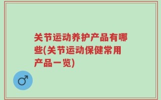 关节运动养护产品有哪些(关节运动保健常用产品一览)