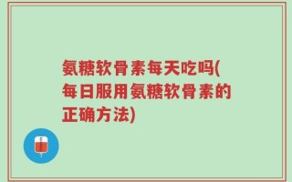 氨糖软骨素每天吃吗(每日服用氨糖软骨素的正确方法)