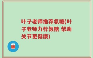 叶子老师推荐氨糖(叶子老师力荐氨糖 帮助关节更健康)