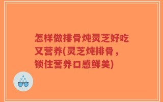 怎样做排骨炖灵芝好吃又营养(灵芝炖排骨，锁住营养口感鲜美)