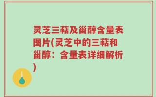 灵芝三萜及甾醇含量表图片(灵芝中的三萜和甾醇：含量表详细解析)