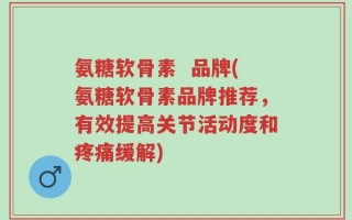 氨糖软骨素  品牌(氨糖软骨素品牌推荐，有效提高关节活动度和疼痛缓解)