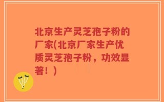 北京生产灵芝孢子粉的厂家(北京厂家生产优质灵芝孢子粉，功效显著！)