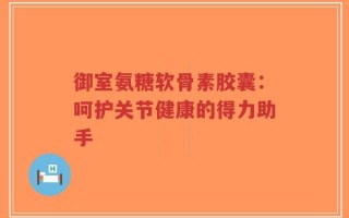 御室氨糖软骨素胶囊：呵护关节健康的得力助手