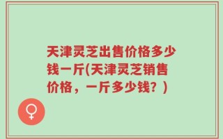 天津灵芝出售价格多少钱一斤(天津灵芝销售价格，一斤多少钱？)