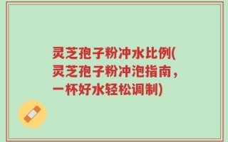 灵芝孢子粉冲水比例(灵芝孢子粉冲泡指南，一杯好水轻松调制)