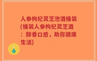 人参枸杞灵芝泡酒桶装(桶装人参枸杞灵芝酒：醇香口感，助你健康生活)