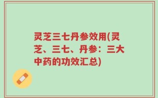 灵芝三七丹参效用(灵芝、三七、丹参：三大中药的功效汇总)