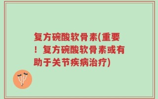 复方碗酸软骨素(重要！复方碗酸软骨素或有助于关节疾病治疗)