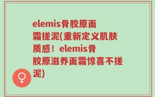 elemis骨胶原面霜搓泥(重新定义肌肤质感！elemis骨胶原滋养面霜惊喜不搓泥)