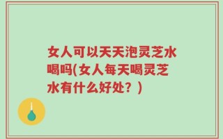 女人可以天天泡灵芝水喝吗(女人每天喝灵芝水有什么好处？)