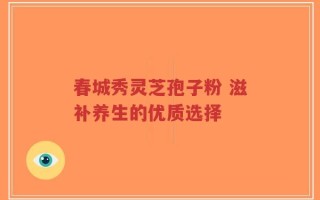 春城秀灵芝孢子粉 滋补养生的优质选择
