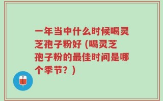 一年当中什么时候喝灵芝孢子粉好 (喝灵芝孢子粉的最佳时间是哪个季节？)