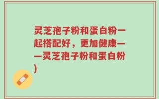 灵芝孢子粉和蛋白粉一起搭配好，更加健康——灵芝孢子粉和蛋白粉)