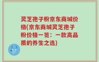 灵芝孢子粉京东商城价格(京东商城灵芝孢子粉价格一览：一款高品质的养生之选)