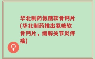 华北制药氨糖软骨钙片(华北制药推出氨糖软骨钙片，缓解关节炎疼痛)