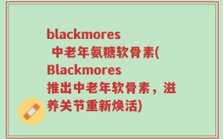 blackmores 中老年氨糖软骨素(Blackmores推出中老年软骨素，滋养关节重新焕活)