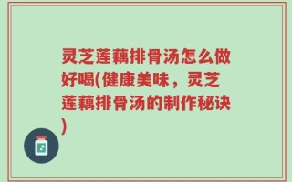 灵芝莲藕排骨汤怎么做好喝(健康美味，灵芝莲藕排骨汤的制作秘诀)