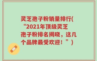 灵芝孢子粉销量排行(“2021年顶级灵芝孢子粉排名揭晓，这几个品牌最受欢迎！”)