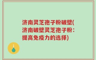 济南灵芝孢子粉破壁(济南破壁灵芝孢子粉：提高免疫力的选择)
