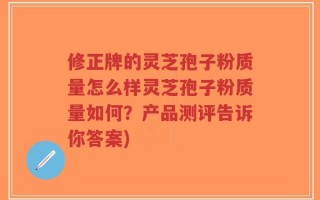 修正牌的灵芝孢子粉质量怎么样灵芝孢子粉质量如何？产品测评告诉你答案)