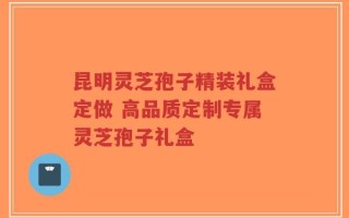 昆明灵芝孢子精装礼盒定做 高品质定制专属灵芝孢子礼盒