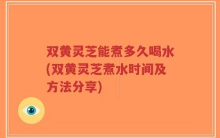 双黄灵芝能煮多久喝水(双黄灵芝煮水时间及方法分享)