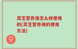 灵芝营养液怎么样使用的(灵芝营养液的使用方法)