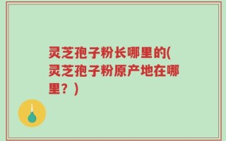 灵芝孢子粉长哪里的(灵芝孢子粉原产地在哪里？)