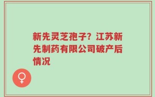 新先灵芝孢子？江苏新先制药有限公司破产后情况